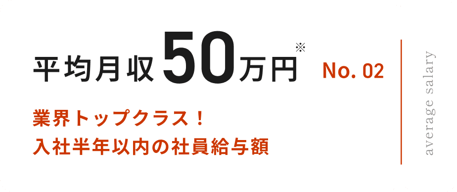 No.02 平均月収50万円 業界トップクラス! 入社半年以内の 社員給与額