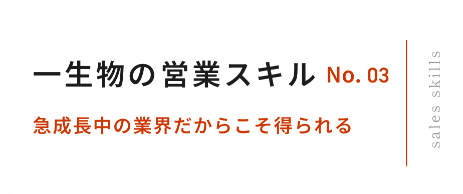 No.03 一生物の営業スキル 急成長中の業界だからこそ得られる